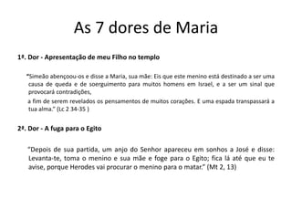 As 7 dores de Maria
1ª. Dor - Apresentação de meu Filho no templo
“Simeão abençoou-os e disse a Maria, sua mãe: Eis que este menino está destinado a ser uma
causa de queda e de soerguimento para muitos homens em Israel, e a ser um sinal que
provocará contradições,
a fim de serem revelados os pensamentos de muitos corações. E uma espada transpassará a
tua alma.” (Lc 2 34-35 )
2ª. Dor - A fuga para o Egito
“Depois de sua partida, um anjo do Senhor apareceu em sonhos a José e disse:
Levanta-te, toma o menino e sua mãe e foge para o Egito; fica lá até que eu te
avise, porque Herodes vai procurar o menino para o matar.” (Mt 2, 13)
 