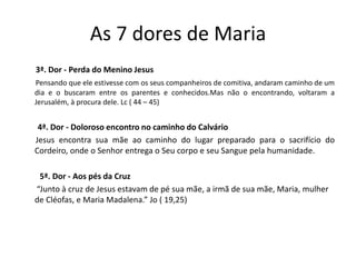 As 7 dores de Maria
3ª. Dor - Perda do Menino Jesus
Pensando que ele estivesse com os seus companheiros de comitiva, andaram caminho de um
dia e o buscaram entre os parentes e conhecidos.Mas não o encontrando, voltaram a
Jerusalém, à procura dele. Lc ( 44 – 45)
4ª. Dor - Doloroso encontro no caminho do Calvário
Jesus encontra sua mãe ao caminho do lugar preparado para o sacrifício do
Cordeiro, onde o Senhor entrega o Seu corpo e seu Sangue pela humanidade.
5ª. Dor - Aos pés da Cruz
“Junto à cruz de Jesus estavam de pé sua mãe, a irmã de sua mãe, Maria, mulher
de Cléofas, e Maria Madalena.” Jo ( 19,25)
 