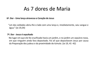 As 7 dores de Maria
6ª. Dor - Uma lança atravessa o Coração de Jesus
“um dos soldados abriu-lhe o lado com uma lança e, imediatamente, saiu sangue e
água.” (Jo 19,34)
7ª. Dor - Jesus é sepultado
No lugar em que ele foi crucificado havia um jardim, e no jardim um sepulcro novo,
em que ninguém ainda fora depositado. Foi ali que depositaram Jesus por causa
da Preparação dos judeus e da proximidade do túmulo. (Jo 19, 41 -42)
 