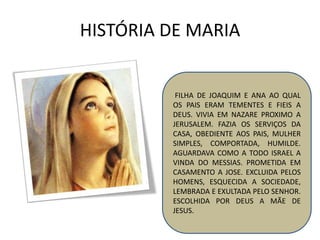 HISTÓRIA DE MARIA
FILHA DE JOAQUIM E ANA AO QUAL
OS PAIS ERAM TEMENTES E FIEIS A
DEUS. VIVIA EM NAZARE PROXIMO A
JERUSALEM. FAZIA OS SERVIÇOS DA
CASA, OBEDIENTE AOS PAIS, MULHER
SIMPLES, COMPORTADA, HUMILDE.
AGUARDAVA COMO A TODO ISRAEL A
VINDA DO MESSIAS. PROMETIDA EM
CASAMENTO A JOSE. EXCLUIDA PELOS
HOMENS, ESQUECIDA A SOCIEDADE,
LEMBRADA E EXULTADA PELO SENHOR.
ESCOLHIDA POR DEUS A MÃE DE
JESUS.
 