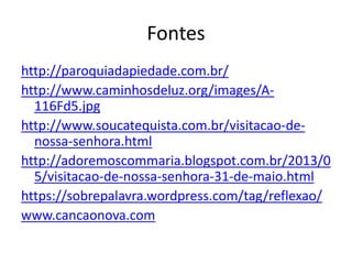 Fontes
http://paroquiadapiedade.com.br/
http://www.caminhosdeluz.org/images/A-
116Fd5.jpg
http://www.soucatequista.com.br/visitacao-de-
nossa-senhora.html
http://adoremoscommaria.blogspot.com.br/2013/0
5/visitacao-de-nossa-senhora-31-de-maio.html
https://sobrepalavra.wordpress.com/tag/reflexao/
www.cancaonova.com
 