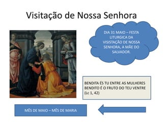Visitação de Nossa Senhora
BENDITA ÉS TU ENTRE AS MULHERES
BENDITO É O FRUTO DO TEU VENTRE
(Lc 1, 42)
DIA 31 MAIO – FESTA
LITURGICA DA
VISISTAÇÃO DE NOSSA
SENHORA, A MÃE DO
SALVADOR.
MÊS DE MAIO – MÊS DE MARIA
 
