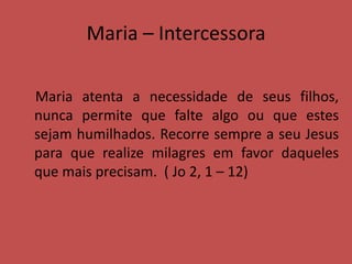 Maria – Intercessora
Maria atenta a necessidade de seus filhos,
nunca permite que falte algo ou que estes
sejam humilhados. Recorre sempre a seu Jesus
para que realize milagres em favor daqueles
que mais precisam. ( Jo 2, 1 – 12)
 