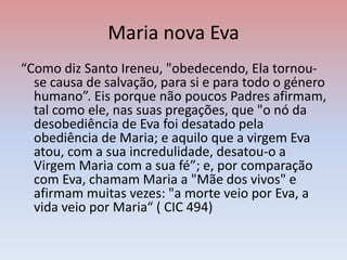 Maria nova Eva
“Como diz Santo Ireneu, "obedecendo, Ela tornou-
se causa de salvação, para si e para todo o género
humano”. Eis porque não poucos Padres afirmam,
tal como ele, nas suas pregações, que "o nó da
desobediência de Eva foi desatado pela
obediência de Maria; e aquilo que a virgem Eva
atou, com a sua incredulidade, desatou-o a
Virgem Maria com a sua fé”; e, por comparação
com Eva, chamam Maria a "Mãe dos vivos" e
afirmam muitas vezes: "a morte veio por Eva, a
vida veio por Maria“ ( CIC 494)
 