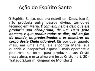 Ação do Espírito Santo
O Espírito Santo, que era estéril em Deus, isto é,
não produzia outra pessoa divina, tornou-se
fecundo em Maria. É com ela, nela e dela que ele
produziu sua obra-prima, de um Deus feito
homem, e que produz todos os dias, até ao fim
do mundo, os predestinados e os membros do
corpo deste Chefe adorável. Eis por que, quanto
mais, em uma alma, ele encontra Maria, sua
querida e inseparável esposa9, mais operante e
poderoso se torna para produzir Jesus Cristo
nessa alma, e essa alma em Jesus Cristo. (art. 20 -
Tratado S.Luis m. Grignon de Montfort)
 