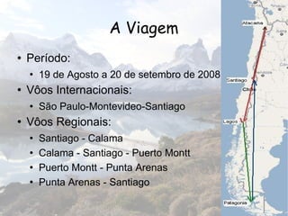 A Viagem Período: 19 de Agosto a 20 de setembro de 2008 Vôos Internacionais:  São Paulo-Montevideo-Santiago Vôos Regionais: Santiago - Calama Calama - Santiago - Puerto Montt Puerto Montt - Punta Arenas Punta Arenas - Santiago 