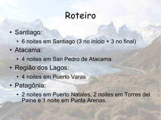 Roteiro Santiago: 6 noites em Santiago (3 no início + 3 no final) Atacama: 4 noites em San Pedro de Atacama Região dos Lagos: 4 noites em Puerto Varas Patagônia: 2 noites em Puerto Natales, 2 noites em Torres del Paine e 1 noite em Punta Arenas. 
