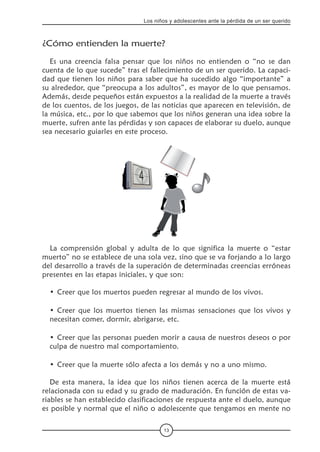 13
Los niños y adolescentes ante la pérdida de un ser querido
¿Cómo entienden la muerte?
Es una creencia falsa pensar que los niños no entienden o “no se dan
cuenta de lo que sucede” tras el fallecimiento de un ser querido. La capaci-
dad que tienen los niños para saber que ha sucedido algo “importante” a
su alrededor, que “preocupa a los adultos”, es mayor de lo que pensamos.
Además, desde pequeños están expuestos a la realidad de la muerte a través
de los cuentos, de los juegos, de las noticias que aparecen en televisión, de
la música, etc., por lo que sabemos que los niños generan una idea sobre la
muerte, sufren ante las pérdidas y son capaces de elaborar su duelo, aunque
sea necesario guiarles en este proceso.
La comprensión global y adulta de lo que significa la muerte o “estar
muerto” no se establece de una sola vez, sino que se va forjando a lo largo
del desarrollo a través de la superación de determinadas creencias erróneas
presentes en las etapas iniciales, y que son:
Creer que los muertos pueden regresar al mundo de los vivos.
Creer que los muertos tienen las mismas sensaciones que los vivos y
necesitan comer, dormir, abrigarse, etc.
Creer que las personas pueden morir a causa de nuestros deseos o por
culpa de nuestro mal comportamiento.
Creer que la muerte sólo afecta a los demás y no a uno mismo.
De esta manera, la idea que los niños tienen acerca de la muerte está
relacionada con su edad y su grado de maduración. En función de estas va-
riables se han establecido clasificaciones de respuesta ante el duelo, aunque
es posible y normal que el niño o adolescente que tengamos en mente no
•
•
•
•
 