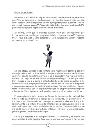 15
Los niños y adolescentes ante la pérdida de un ser querido
De los 3 a los 5 años
Los niños a esta edad no logran comprender que la muerte es para siem-
pre. Por eso, aunque se les explique que el ser querido no va a estar más con
ellos, pasados unos días podrán volver a preguntar por su ausencia (“¿cuán-
do vendrá mama a verme?”, “¿cuándo dejará de estar muerto el abuelo?”),
pensando que puede regresar en cualquier momento.
Así mismo, creen que los muertos pueden sentir igual que los vivos, por
lo que es normal que hagan preguntas del tipo: “¿puede comer?”, “¿pasará
frío?”, “¿va al baño?”, “¿me escucha?”, “¿cómo puedo ir a verle?”, “¿cómo
se duerme en el cielo?”, etc.
En esta etapa, algunos niños confunden la muerte con dormir o con irse
de viaje, sobre todo si han recibido de parte de los adultos explicaciones
como “el abuelo está dormido y no se va a despertar”, “se murió mientras
dormía”, o “papá se ha ido a hacer un viaje muy largo”. De ahí que mues-
tren rechazo a irse a la cama o dificultades de sueño como pesadillas o te-
rrores nocturnos, o que piensen que los que se van de viaje nunca regresan
y no quieran separarse de sus figuras de apoyo. Por este motivo, es impor-
tante ser cuidadoso con las explicaciones que les proporcionemos respecto
a la muerte. En el siguiente capítulo abordaremos cómo tratar este tema.
El pensamiento mágico marca su forma de interpretar la realidad. Los
niños a esta edad tienden a pensar que su conducta, sus pensamientos y
sus deseos son la causa de las cosas que les ocurren a ellos o a los que les
rodean. Ante la pérdida, tratan de entender qué papel jugaron en lo ocu-
rrido atribuyéndose la responsabilidad de los hechos (“mamá murió porque
me porté mal”, y “si me porto bien, entonces regresará”), lo que les puede
generar graves sentimientos de culpa.
En lo que respecta a su comportamiento, la ansiedad y el miedo que
experimentan tras la pérdida hace que se comporten “como si fueran más
 