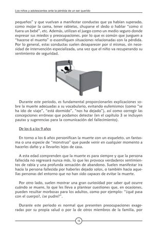 Los niños y adolescentes ante la pérdida de un ser querido
16
pequeños” y que vuelvan a manifestar conductas que ya habían superado,
como mojar la cama, tener rabietas, chuparse el dedo o hablar “como si
fuera un bebé”, etc. Además, utilizan el juego como un medio seguro donde
expresar sus miedos y preocupaciones, por lo que es común que jueguen a
“hacerse el muerto” o escenifiquen situaciones relacionadas con la pérdida.
Por lo general, estas conductas suelen desaparecer por sí mismas, sin nece-
sidad de intervención especializada, una vez que el niño va recuperando su
sentimiento de seguridad.
Durante este periodo, es fundamental proporcionarles explicaciones so-
bre la muerte adecuadas a su vocabulario, evitando eufemismos (como “se
ha ido de viaje”, “está dormido”, “nos ha dejado”), así como corregir las
concepciones erróneas que podamos detectar (en el capítulo 3 se incluyen
pautas y sugerencias para la comunicación del fallecimiento).
De los 6 a los 9 años
En torno a los 6 años personifican la muerte con un esqueleto, un fantas-
ma o una especie de “monstruo” que puede venir en cualquier momento a
hacerles daño y a llevarles lejos de casa.
A esta edad comprenden que la muerte es para siempre y que la persona
fallecida no regresará nunca más, lo que les provoca verdaderos sentimien-
tos de rabia y una profunda sensación de abandono. Suelen manifestar ira
hacia la persona fallecida por haberles dejado solos, o también hacia aque-
llas personas del entorno que no han sido capaces de evitar la muerte.
Por otro lado, suelen mostrar una gran curiosidad por saber qué ocurre
cuándo se muere, lo que les lleva a plantear cuestiones que, en ocasiones,
pueden resultar morbosas para los adultos, como por ejemplo: “¿qué pasa
con el cuerpo?, ¿se pudre?”.
Durante este periodo es normal que presenten preocupaciones exage-
radas por su propia salud o por la de otros miembros de la familia, por
 