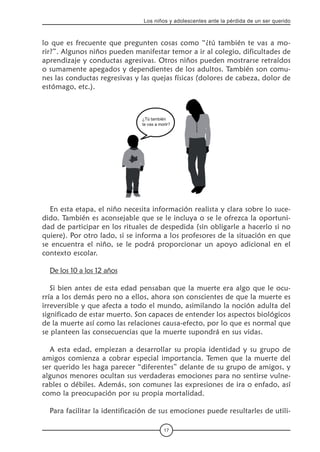 17
Los niños y adolescentes ante la pérdida de un ser querido
lo que es frecuente que pregunten cosas como “¿tú también te vas a mo-
rir?”. Algunos niños pueden manifestar temor a ir al colegio, dificultades de
aprendizaje y conductas agresivas. Otros niños pueden mostrarse retraídos
o sumamente apegados y dependientes de los adultos. También son comu-
nes las conductas regresivas y las quejas físicas (dolores de cabeza, dolor de
estómago, etc.).
En esta etapa, el niño necesita información realista y clara sobre lo suce-
dido. También es aconsejable que se le incluya o se le ofrezca la oportuni-
dad de participar en los rituales de despedida (sin obligarle a hacerlo si no
quiere). Por otro lado, si se informa a los profesores de la situación en que
se encuentra el niño, se le podrá proporcionar un apoyo adicional en el
contexto escolar.
De los 10 a los 12 años
Si bien antes de esta edad pensaban que la muerte era algo que le ocu-
rría a los demás pero no a ellos, ahora son conscientes de que la muerte es
irreversible y que afecta a todo el mundo, asimilando la noción adulta del
significado de estar muerto. Son capaces de entender los aspectos biológicos
de la muerte así como las relaciones causa-efecto, por lo que es normal que
se planteen las consecuencias que la muerte supondrá en sus vidas.
A esta edad, empiezan a desarrollar su propia identidad y su grupo de
amigos comienza a cobrar especial importancia. Temen que la muerte del
ser querido les haga parecer “diferentes” delante de su grupo de amigos, y
algunos menores ocultan sus verdaderas emociones para no sentirse vulne-
rables o débiles. Además, son comunes las expresiones de ira o enfado, así
como la preocupación por su propia mortalidad.
Para facilitar la identificación de sus emociones puede resultarles de utili-
 
