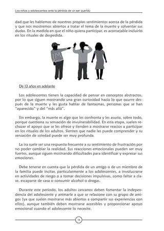 Los niños y adolescentes ante la pérdida de un ser querido
18
dad que les hablemos de nuestros propios sentimientos acerca de la pérdida
y que nos mostremos abiertos a tratar el tema de la muerte y solventar sus
dudas. En la medida en que el niño quiera participar, es aconsejable incluirlo
en los rituales de despedida.
De 13 años en adelante
Los adolescentes tienen la capacidad de pensar en conceptos abstractos,
por lo que siguen mostrando una gran curiosidad hacia lo que ocurre des-
pués de la muerte y les gusta hablar de fantasmas, personas que se han
“aparecido” y del “más allá”.
Sin embargo, la muerte es algo que les confronta y les asusta, sobre todo,
porque cuestiona su sensación de invulnerabilidad. En esta etapa, suelen re-
chazar el apoyo que se les ofrece y tienden a mostrarse reacios a participar
en los rituales de los adultos. Sienten que nadie les puede comprender y su
sensación de soledad puede ser muy profunda.
La ira suele ser una respuesta frecuente a su sentimiento de frustración por
no poder cambiar la realidad. Sus reacciones emocionales pueden ser muy
fuertes, aunque siguen mostrando dificultades para identificar y expresar sus
emociones.
Debe tenerse en cuenta que la pérdida de un amigo o de un miembro de
la familia puede incitar, particularmente a los adolescentes, a involucrarse
en actividades de riesgo o a tomar decisiones impulsivas, como faltar a cla-
se, escaparse de casa o consumir alcohol o drogas.
Durante este periodo, los adultos cercanos deben fomentar la indepen-
dencia del adolescente y animarle a que se relacione con su grupo de ami-
gos (ya que suelen mostrarse más abiertos a compartir sus experiencias con
ellos), aunque también deben mostrarse accesibles y proporcionar apoyo
emocional cuando el adolescente lo necesite.
 