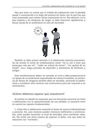 19
Los niños y adolescentes ante la pérdida de un ser querido
Hay que tener en cuenta que el enfado del adolescente ante la pérdida
puede ir aumentando a lo largo del proceso de duelo, por lo que hay que
estar preparados para tolerar ciertas expresiones de ira. No obstante, en lo
que respecta a las conductas de riesgo, se debe intervenir rápidamente y
buscar ayuda de un profesional en caso de necesidad.
También se debe prestar atención si el adolescente presenta pensamien-
tos de suicido (a través de verbalizaciones como “no os vais a tener que
preocupar más por mí”, “nadie me echará de menos”, “me quitaré de en
medio”, etc.), largos periodos de depresión o aislamiento de familiares y
amigos.
Estas manifestaciones deben ser tomadas en serio y debe proporcionarse
un apoyo de un profesional especializado de manera inmediata. La existen-
cia de deseos de venganza también debe ser atendida, animando al adoles-
cente a considerar otros caminos más constructivos para dar respuesta a sus
sentimientos.
¿Cómo debemos esperar que reaccionen?
Al analizar en detalle las respuestas que son frecuentes encontrar en niños
y adolescentes tras la experimentación de una pérdida, es necesario tener
en cuenta tres aspectos fundamentales:
1.- Cada niño o adolescente responde al duelo de manera individualizada
y personal. Así, unos menores pueden mostrarse indiferentes o ensimisma-
dos, otros pueden aumentar su nivel de actividad, otros manifestar rabia,
etc. No existe una única manera de expresar el dolor, sino que todas las
reacciones son “normales”.
 