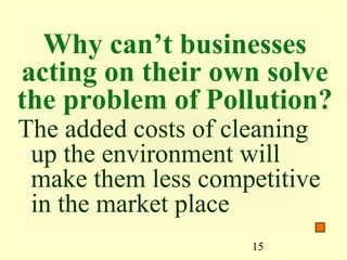 Why can’t businesses
acting on their own solve
the problem of Pollution?
The added costs of cleaning
 up the environment will
 make them less competitive
 in the market place
                    15
 