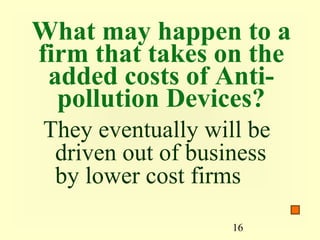 What may happen to a
firm that takes on the
 added costs of Anti-
  pollution Devices?
They eventually will be
 driven out of business
 by lower cost firms
                   16
 