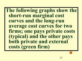 The following graphs show the
 short-run marginal cost
 curves and the long-run
 average cost curves for two
 firms; one pays private costs
 (typical) and the other pays
 both private and external
 costs (green firm)
                      17
 