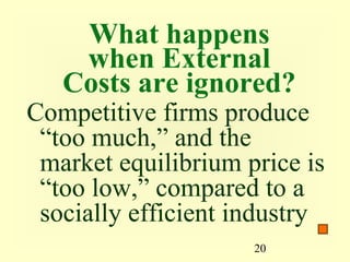 What happens
    when External
   Costs are ignored?
Competitive firms produce
 “too much,” and the
 market equilibrium price is
 “too low,” compared to a
 socially efficient industry
                     20
 