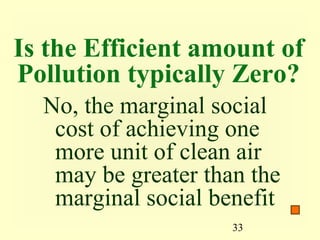 Is the Efficient amount of
Pollution typically Zero?
  No, the marginal social
   cost of achieving one
   more unit of clean air
   may be greater than the
   marginal social benefit
                     33
 