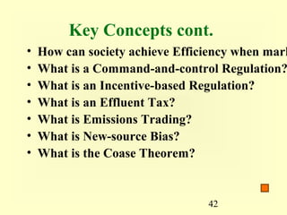Key Concepts cont.
•   How can society achieve Efficiency when mark
•   What is a Command-and-control Regulation?
•   What is an Incentive-based Regulation?
•   What is an Effluent Tax?
•   What is Emissions Trading?
•   What is New-source Bias?
•   What is the Coase Theorem?


                                 42
 