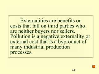Externalities are benefits or
costs that fall on third parties who
are neither buyers nor sellers.
Pollution is a negative externality or
external cost that is a byproduct of
many industrial production
processes.


                             44
 