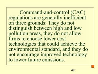 Command-and-control (CAC)
regulations are generally inefficient
on three grounds: They do not
distinguish between high and low
pollution areas, they do not allow
firms to choose lower cost
technologies that could achieve the
environmental standard, and they do
not encourage improved technology
to lower future emissions.
                             48
 