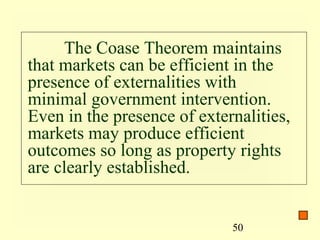 The Coase Theorem maintains
that markets can be efficient in the
presence of externalities with
minimal government intervention.
Even in the presence of externalities,
markets may produce efficient
outcomes so long as property rights
are clearly established.


                             50
 