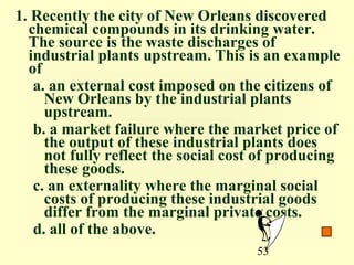 1. Recently the city of New Orleans discovered
  chemical compounds in its drinking water.
  The source is the waste discharges of
  industrial plants upstream. This is an example
  of
   a. an external cost imposed on the citizens of
     New Orleans by the industrial plants
     upstream.
   b. a market failure where the market price of
     the output of these industrial plants does
     not fully reflect the social cost of producing
     these goods.
   c. an externality where the marginal social
     costs of producing these industrial goods
     differ from the marginal private costs.
   d. all of the above.
                                     53
 