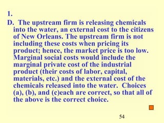 1.
D. The upstream firm is releasing chemicals
   into the water, an external cost to the citizens
   of New Orleans. The upstream firm is not
   including these costs when pricing its
   product; hence, the market price is too low.
   Marginal social costs would include the
   marginal private cost of the industrial
   product (their costs of labor, capital,
   materials, etc.) and the external cost of the
   chemicals released into the water. Choices
   (a), (b), and (c)each are correct, so that all of
   the above is the correct choice.

                                       54
 