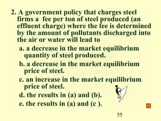 2. A government policy that charges steel
  firms a fee per ton of steel produced (an
  effluent charge) where the fee is determined
  by the amount of pollutants discharged into
  the air or water will lead to
   a. a decrease in the market equilibrium
     quantity of steel produced.
   b. a decrease in the market equilibrium
     price of steel.
   c. an increase in the market equilibrium
     price of steel.
   d. the results in (a) and (b).
   e. the results in (a) and (c ).
                                  55
 