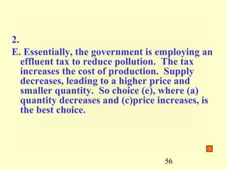 2.
E. Essentially, the government is employing an
   effluent tax to reduce pollution. The tax
   increases the cost of production. Supply
   decreases, leading to a higher price and
   smaller quantity. So choice (e), where (a)
   quantity decreases and (c)price increases, is
   the best choice.




                                    56
 