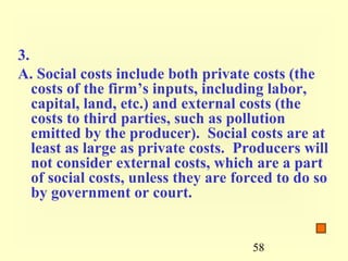 3.
A. Social costs include both private costs (the
   costs of the firm’s inputs, including labor,
   capital, land, etc.) and external costs (the
   costs to third parties, such as pollution
   emitted by the producer). Social costs are at
   least as large as private costs. Producers will
   not consider external costs, which are a part
   of social costs, unless they are forced to do so
   by government or court.


                                      58
 