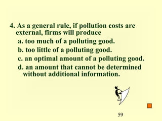 4. As a general rule, if pollution costs are
  external, firms will produce
   a. too much of a polluting good.
   b. too little of a polluting good.
   c. an optimal amount of a polluting good.
   d. an amount that cannot be determined
     without additional information.




                                   59
 
