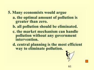 5. Many economists would argue
   a. the optimal amount of pollution is
     greater than zero.
   b. all pollution should be eliminated.
   c. the market mechanism can handle
     pollution without any government
     intervention.
   d. central planning is the most efficient
     way to eliminate pollution.



                                   61
 