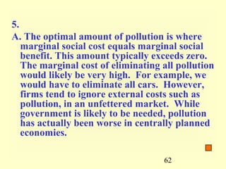 5.
A. The optimal amount of pollution is where
   marginal social cost equals marginal social
   benefit. This amount typically exceeds zero.
   The marginal cost of eliminating all pollution
   would likely be very high. For example, we
   would have to eliminate all cars. However,
   firms tend to ignore external costs such as
   pollution, in an unfettered market. While
   government is likely to be needed, pollution
   has actually been worse in centrally planned
   economies.

                                    62
 