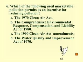 6. Which of the following used marketable
  pollution permits as an incentive for
  reducing pollution?
   a. The 1970 Clean Air Act.
   b. The Comprehensive Environmental
     Response, Compensation, and Liability
     Act of 1980.
   c. The 1990 Clean Air Act amendments.
   d. The Water Quality and Improvement
     Act of 1970.



                                 63
 