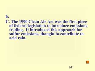 6.
C. The 1990 Clean Air Act was the first piece
   of federal legislation to introduce emissions
   trading. It introduced this approach for
   sulfur emissions, thought to contribute to
   acid rain.




                                     64
 