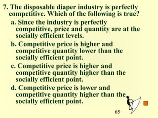 7. The disposable diaper industry is perfectly
  competitive. Which of the following is true?
   a. Since the industry is perfectly
     competitive, price and quantity are at the
     socially efficient levels.
   b. Competitive price is higher and
     competitive quantity lower than the
     socially efficient point.
   c. Competitive price is higher and
     competitive quantity higher than the
     socially efficient point.
   d. Competitive price is lower and
     competitive quantity higher than the
     socially efficient point.
                                      65
 