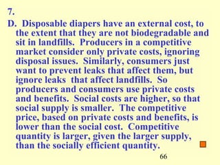 7.
D. Disposable diapers have an external cost, to
   the extent that they are not biodegradable and
   sit in landfills. Producers in a competitive
   market consider only private costs, ignoring
   disposal issues. Similarly, consumers just
   want to prevent leaks that affect them, but
   ignore leaks that affect landfills. So
   producers and consumers use private costs
   and benefits. Social costs are higher, so that
   social supply is smaller. The competitive
   price, based on private costs and benefits, is
   lower than the social cost. Competitive
   quantity is larger, given the larger supply,
   than the socially efficient quantity.
                                     66
 