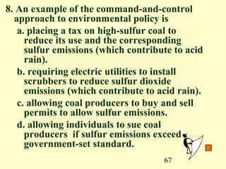 8. An example of the command-and-control
  approach to environmental policy is
   a. placing a tax on high-sulfur coal to
     reduce its use and the corresponding
     sulfur emissions (which contribute to acid
     rain).
   b. requiring electric utilities to install
     scrubbers to reduce sulfur dioxide
     emissions (which contribute to acid rain).
   c. allowing coal producers to buy and sell
     permits to allow sulfur emissions.
   d. allowing individuals to sue coal
     producers if sulfur emissions exceed
     government-set standard.
                                     67
 
