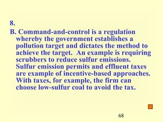 8.
B. Command-and-control is a regulation
   whereby the government establishes a
   pollution target and dictates the method to
   achieve the target. An example is requiring
   scrubbers to reduce sulfur emissions.
   Sulfur emission permits and effluent taxes
   are example of incentive-based approaches.
   With taxes, for example, the firm can
   choose low-sulfur coal to avoid the tax.


                                   68
 