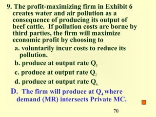 9. The profit-maximizing firm in Exhibit 6
  creates water and air pollution as a
  consequence of producing its output of
  beef cattle. If pollution costs are borne by
  third parties, the firm will maximize
  economic profit by choosing to
   a. voluntarily incur costs to reduce its
     pollution.
   b. produce at output rate Q3
   c. produce at output rate Q2
   d. produce at output rate Q4..
 D. The firm will produce at Q4 where
    demand (MR) intersects Private MC.
                                     70
 