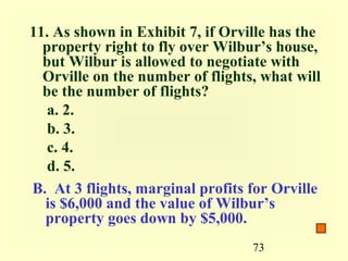 11. As shown in Exhibit 7, if Orville has the
  property right to fly over Wilbur’s house,
  but Wilbur is allowed to negotiate with
  Orville on the number of flights, what will
  be the number of flights?
   a. 2.
   b. 3.
   c. 4.
   d. 5.
B. At 3 flights, marginal profits for Orville
  is $6,000 and the value of Wilbur’s
  property goes down by $5,000.
                                  73
 