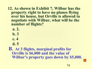12. As shown in Exhibit 7, Wilbur has the
  property right to have no planes flying
  over his house, but Orville is allowed to
  negotiate with Wilbur, what will be the
  number of flights?
   a. 2.
   b. 3
   c. 4
   d. 5
B. At 3 flights, marginal profits for
  Orville is $6,000 and the value of
  Wilbur’s property goes down by $5,000.
                                  74
 