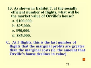 13. As shown in Exhibit 7, at the socially
  efficient number of flights, what will be
  the market value of Orville’s house?
   a. $100,000.
   b. $95,000.
   c. $90,000.
   d. $85,000.
C. At 3 flights, this is the last number of
 flights that the marginal profits are greater
 than the marginal costs (ie. the amount that
 Orville’s house declines in value)

                                   75
 