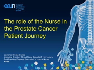 Lawrence Drudge-Coates
Urological Oncology Clinical Nurse Specialist & Hon Lecturer
Past President European Association of Urology Nurses
EAUN
The role of the Nurse in
the Prostate Cancer
Patient Journey
 