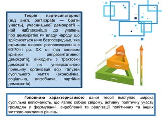 Теорія партисипаторної
(від англ. participate — брати
участь), учасницької демократії –
най наближеніша до уявлень
про демократію як владу народу, що
здійснюється ним безпосередньо, яка
отримала широке розповсюдження в
60-70-ті рр. XX ст. (під впливом
критики репрезентативної
демократії), виходить з трактовки
демократії як універсального
принципу організації всіх галузей
суспільного життя (економічна,
соціальна, виробнича, партійна
демократія).
Головною характеристикою даної теорії виступає широка
суспільна включеність, що являє собою свідому, активну політичну участь
громадян у формуванні, виробленні та реалізації політичних та інших
життєво-важливих рішень.
 