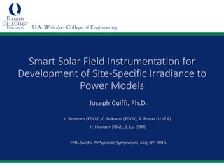 U.A. Whitaker College of Engineering
Smart Solar Field Instrumentation for
Development of Site-Specific Irradiance to
Power Models
Joseph Cuiffi, Ph.D.
J. Simmons (FGCU), C. Bokrand (FGCU), B. Potter (U of A),
H. Hamann (IBM), S. Lu, (IBM)
EPRI-Sandia PV Systems Symposium, May 9th, 2016
 
