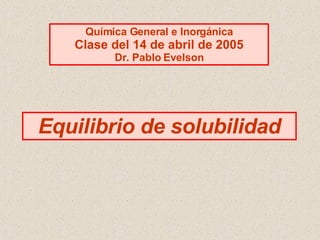 Equilibrio de solubilidad Química General e Inorgánica Clase del 14 de abril de 2005 Dr. Pablo Evelson 