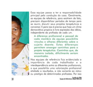 Essa equipe passa a ter a responsabilidade
     principal pela condução do caso. Geralmente,
     as equipes de referência, para existirem de fato,
     precisam disponibilizar períodos de tempo para
     se reunir, discutir seus projetos terapêuticos e
     conversar. E para isso é preciso que haja um clima
     democrático propício à livre expressão das idéias,
     independente da profissão de cada um.
         A diferença profissional e pessoal de
         cada membro da equipe possibilita
         vínculos e olhares diferentes sobre o
         sujeito doente. Estas diferenças
         permitem enxergar caminhos para o
         projeto terapêutico. Caminhos que, de
         maneira isolada, dificilmente seriam
         encontrados.
     Nas equipes de referência fica evidenciada a
     importância de cada trabalhador e a
     interdependência entre os diferentes profissionais,
     o que possibilita uma valorização profissional
     atrelada a resultados, e não somente ao status
     ou prestígio de determinadas profissões. Por isso
                                                       Cartilha da PNH
10                                Equipe de Referência e Apoio Matricial
 