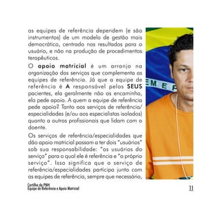 as equipes de referência dependem (e são
instrumentos) de um modelo de gestão mais
democrático, centrado nos resultados para o
usuário, e não na produção de procedimentos
terapêuticos.
O apoio matricial é um arranjo na
organização dos serviços que complementa as
equipes de referência. Já que a equipe de
referência é A responsável pelos SEUS
pacientes, ela geralmente não os encaminha,
ela pede apoio. A quem a equipe de referência
pede apoio? Tanto aos serviços de referência/
especialidades (e/ou aos especialistas isolados)
quanto a outros profissionais que lidam com o
doente.
Os serviços de referência/especialidades que
dão apoio matricial passam a ter dois “usuários”
sob sua responsabilidade: “os usuários do
serviço” para o qual ele é referência e “o próprio
serviço”. Isso significa que o serviço de
referência/especialidades participa junto com
as equipes de referência, sempre que necessário,
Cartilha da PNH
Equipe de Referência e Apoio Matricial               11
 